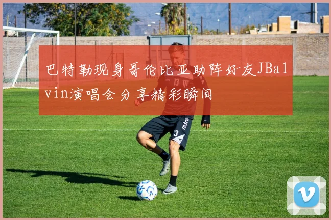 巴特勒现身哥伦比亚助阵好友JBalvin演唱会分享精彩瞬间