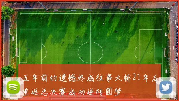 五年前的遗憾终成往事大桥21年后重返总决赛成功逆转圆梦