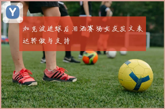 加克波进球后泪洒赛场女友发文表达骄傲与支持