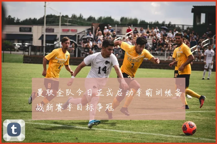 曼联全队今日正式启动季前训练备战新赛季目标争冠