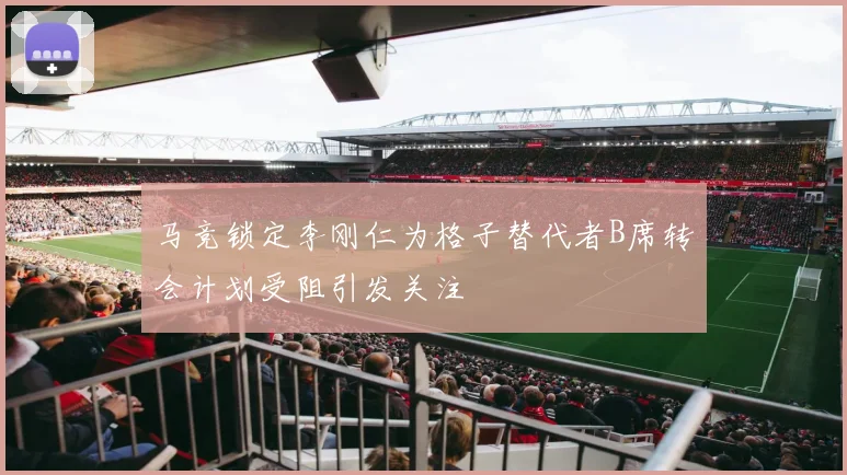 马竞锁定李刚仁为格子替代者B席转会计划受阻引发关注