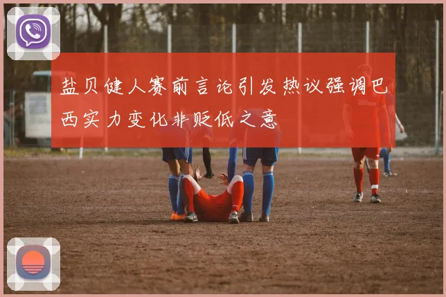 盐贝健人赛前言论引发热议强调巴西实力变化非贬低之意