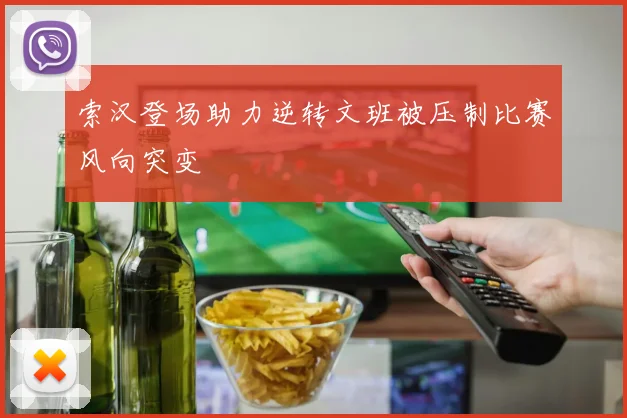 索汉登场助力逆转文班被压制比赛风向突变