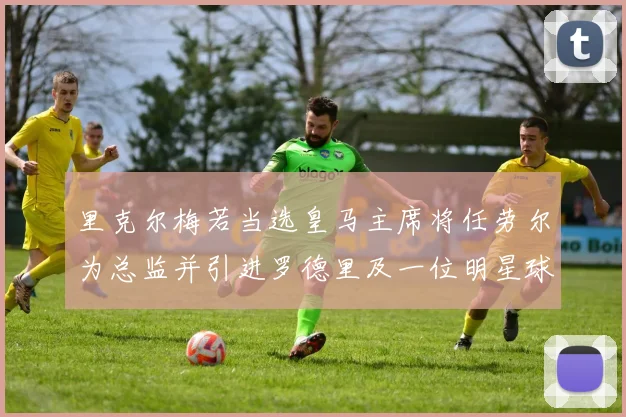 里克尔梅若当选皇马主席将任劳尔为总监并引进罗德里及一位明星球员