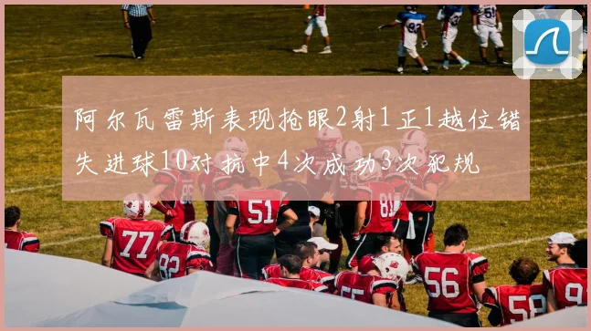阿尔瓦雷斯表现抢眼2射1正1越位错失进球10对抗中4次成功3次犯规