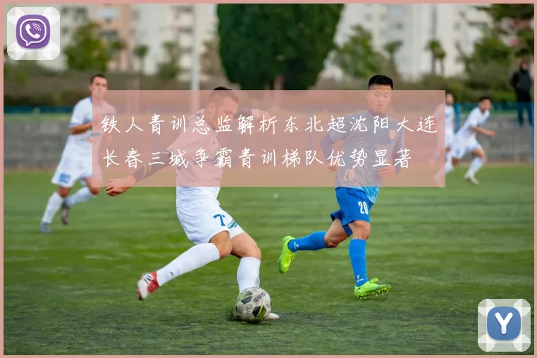 铁人青训总监解析东北超沈阳大连长春三城争霸青训梯队优势显著