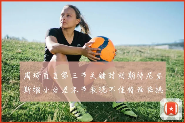 周琦直言第三节关键时刻期待尼克斯缩小分差末节表现不佳将面临挑战
