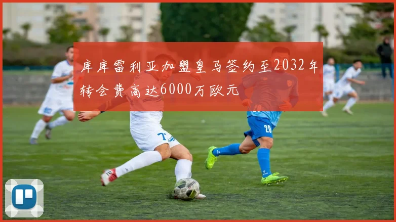 库库雷利亚加盟皇马签约至2032年转会费高达6000万欧元