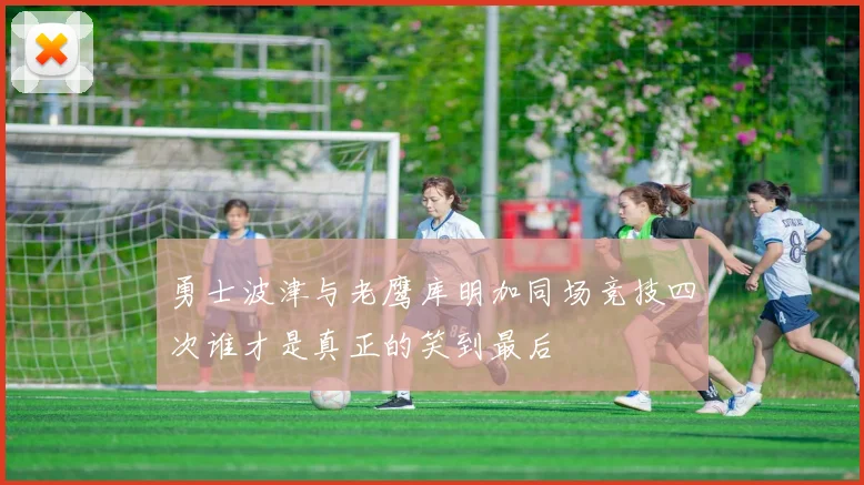 勇士波津与老鹰库明加同场竞技四次谁才是真正的笑到最后
