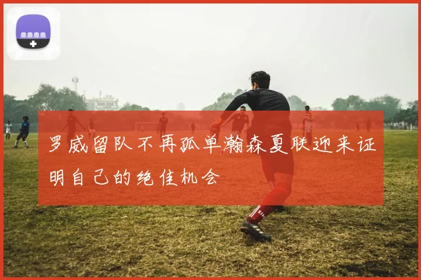 罗威留队不再孤单瀚森夏联迎来证明自己的绝佳机会